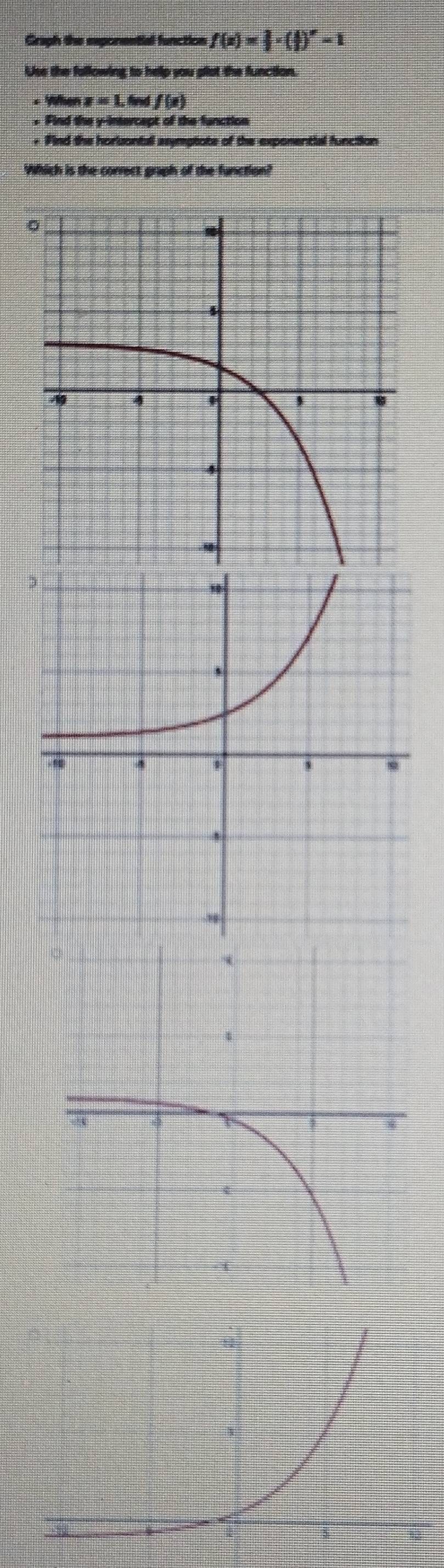 Graph the eeponential function f(x)= 1/2 · ( 1/2 )^x-1
Use the following to help you plot the function. 
+ When x=1, twff(x)
+ Find the y-intercept of the function 
+ Find the horisontall asymptate of the exponential function 
Which is the correct graph of the function?