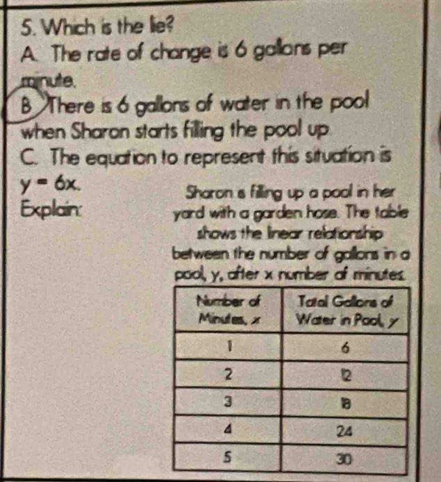 Which is the lie?
A. The rate of change is 6 gallans per
minute
B There is 6 gallons of water in the pool
when Sharon starts filling the pool up.
C. The equation to represent this situation is
y=6x. 
Sharon is filling up a pool in her
Explain: yard with a garden hose. The table
shows the linear relationship 
between the number of gallons in a
pool, y, after x number of minutes.