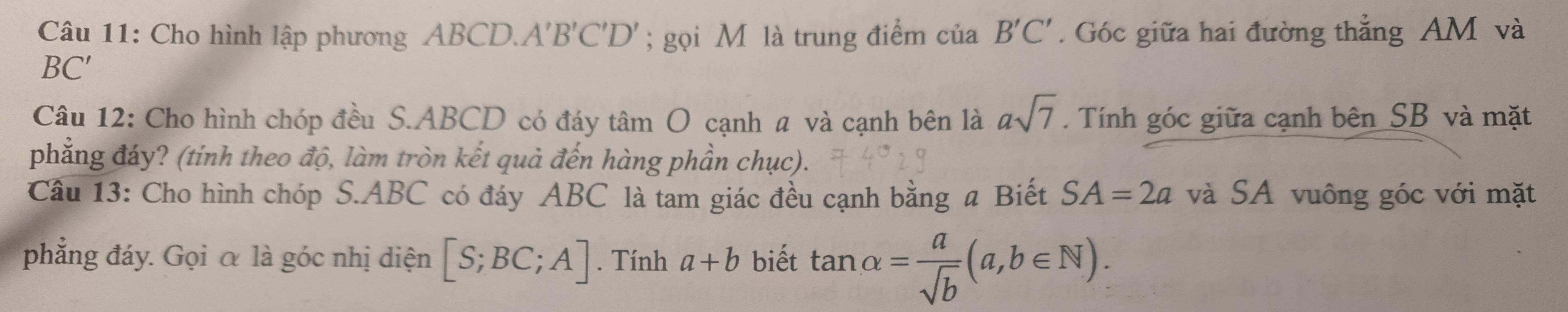 Cho hình lập phương ABCD.. A'B'C'D '; gọi M là trung điểm của B'C'. Góc giữa hai đường thẳng AM và
BC ′ 
Câu 12: Cho hình chóp đều S. ABCD có đáy tâm O cạnh a và cạnh bên là asqrt(7). Tính góc giữa cạnh bên SB và mặt 
phẳng đáy? (tính theo độ, làm tròn kết quả đến hàng phần chục). 
Câu 13: Cho hình chóp S. ABC có đáy ABC là tam giác đều cạnh bằng a Biết SA=2a và SA vuông góc với mặt 
phẳng đáy. Gọi α là góc nhị diện [S;BC;A]. Tính a+b biết tan alpha = a/sqrt(b) (a,b∈ N).