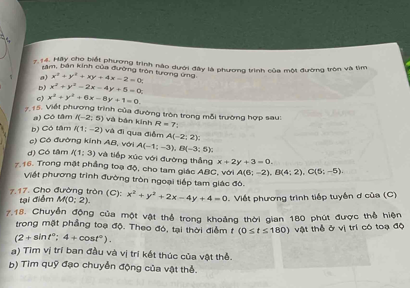 Hãy cho biết phương trình nào dưới đây là phương trình của một đường tròn và tìm
tâm, bán kính của đường tròn tương ứng.
a) x^2+y^2+xy+4x-2=0
b) x^2+y^2-2x-4y+5=0;
c) x^2+y^2+6x-8y+1=0.
7.15. Viết phương trình của đường tròn trong mỗi trường hợp sau:
a) Có tâm I(-2;5) và bán kính R=7 '
b) Có tâm I(1;-2) và đi qua điểm A(-2;2);
c) Có đường kính AB, với A(-1;-3),B(-3;5);
d) Có tâm I(1;3) và tiếp xúc với đường thẳng x+2y+3=0.
7.16. Trong mặt phẳng toạ độ, cho tam giác ABC, với A(6;-2),B(4;2),C(5;-5).
Viết phương trình đường tròn ngoại tiếp tam giác đó.
7.17. Cho đường tròn (C): x^2+y^2+2x-4y+4=0.  Viết phương trình tiếp tuyến ơ của (C)
tại điểm M(0;2).
7.18. Chuyễn động của một vật thể trong khoảng thời gian 180 phút được thể hiện
trong mặt phẳng toạ độ. Theo đó, tại thời điểm t(0≤ t≤ 180)
(2+sin t°;4+cos t°). vật thể ở vị trí có toạ độ
a) Tìm vị trí ban đầu và vị trí kết thúc của vật thể.
b) Tìm quỹ đạo chuyển động của vật thể.