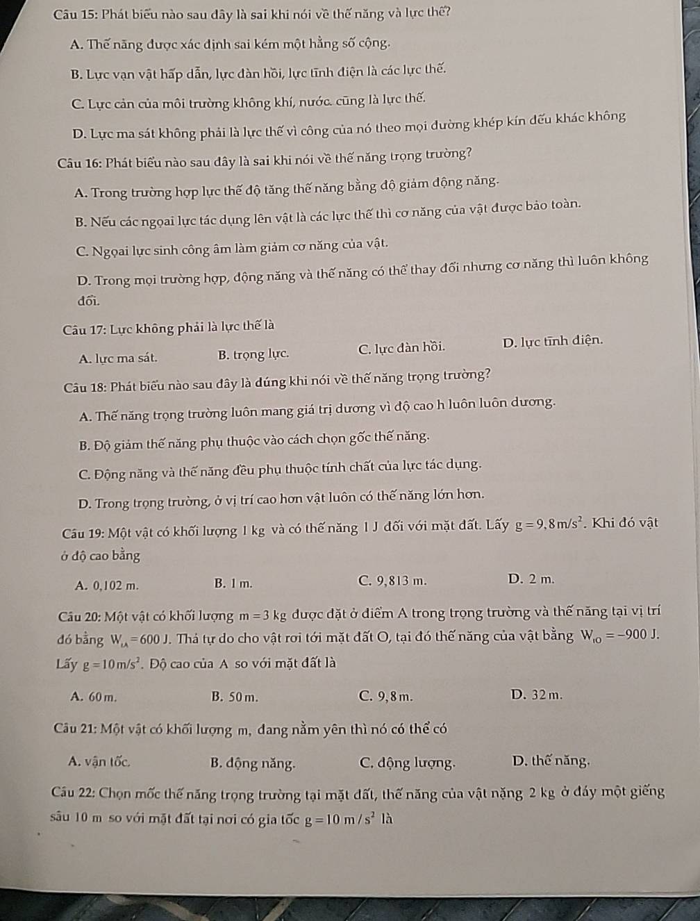 Phát biểu nào sau dây là sai khi nói về thế năng và lực thế?
A. Thế năng được xác định sai kém một hằng số cộng.
B. Lực vạn vật hấp dẫn, lực đàn hồi, lực tĩnh điện là các lực thế.
C. Lực cản của môi trường không khí, nước. cũng là lực thế.
D. Lực ma sát không phải là lực thế vì công của nó theo mọi đường khép kín dếu khác không
Cầu 16: Phát biểu nào sau dây là sai khi nói về thế năng trọng trường?
A. Trong trường hợp lực thế độ tăng thế năng bằng độ giảm động năng.
B. Nếu các ngọai lực tác dụng lên vật là các lực thế thì cơ năng của vật được bảo toàn.
C. Ngọai lực sinh công âm làm giảm cơ năng của vật.
D. Trong mọi trường hợp, động năng và thế năng có thể thay đổi nhưng cơ năng thì luôn không
đổi.
Cu 17: Lực không phải là lực thế là
A. lực ma sát. B. trọng lực. C. lực đàn hồi. D. lực tĩnh điện.
Câu 18: Phát biểu nào sau đây là dúng khi nói về thế năng trọng trường?
A. Thế năng trọng trường luôn mang giá trị dương vì độ cao h luôn luôn dương.
B. Độ giảm thế năng phụ thuộc vào cách chọn gốc thế năng.
C. Động năng và thế năng đều phụ thuộc tính chất của lực tác dụng.
D. Trong trọng trường, ở vị trí cao hơn vật luôn có thế năng lớn hơn.
Câu 19: Một vật có khối lượng 1 kg và có thế năng I J đối với mặt đất. Lấy g=9,8m/s^2. Khi đó vật
ở độ cao bằng
A. 0,102 m. B. l m. C. 9,813 m. D. 2 m.
Câu 20: Một vật có khối lượng m=3kg được đặt ở điểm A trong trọng trường và thế năng tại vị trí
dó bằng W_u=600J 1. Thá tự do cho vật rơi tới mặt đất O, tại đó thế năng của vật bằng W_ro=-900J.
Lấy g=10m/s^2.  Độ cao của A so với mặt đất là
A. 60 m. B. 50 m. C. 9,8 m. D. 32 m.
Câu 21: Một vật có khối lượng m, đang nằm yên thì nó có thể có
A. vận tốc B. động năng. C. động lượng. D. thế năng.
Cầu 22: Chọn mốc thế năng trọng trường tại mặt đất, thế năng của vật nặng 2 kg ở đáy một giếng
sâu 10 mô so với mặt đất tại nơi có gia tốc g=10m/s^2 là