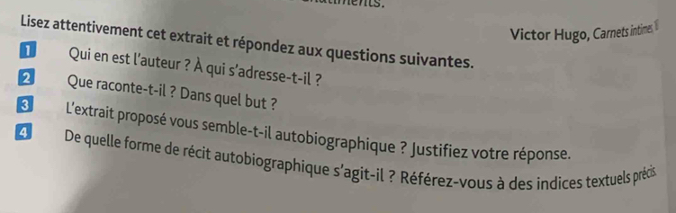 lents. 
Victor Hugo, Carnets intimes,1 
Lisez attentivement cet extrait et répondez aux questions suivantes. 
€ Qui en est l'auteur ? À qui s'adresse-t-il ? 
❷ Que raconte-t-il ? Dans quel but ? 
L L'extrait proposé vous semble-t-il autobiographique ? Justifiez votre réponse 
4 De quelle forme de récit autobiographique s'agit-il ? Référez-vous à des indices textuels précis