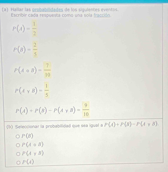 Hallar las probabilidades de los siguientes eventos.
Escribir cada respuesta como una sola fracción.
P(A)= 1/2 
P(B)= 2/5 
P(Acirc B)= 7/10 
P(AyB)= 1/5 
P(A)+P(B)-P(AyB)= 9/10 
(b) Seleccionar la probabilidad que sea igual a P(A)+P(B)-P(AyB).
P(B)
P(Acirc B)
P(AyB)
P(A)