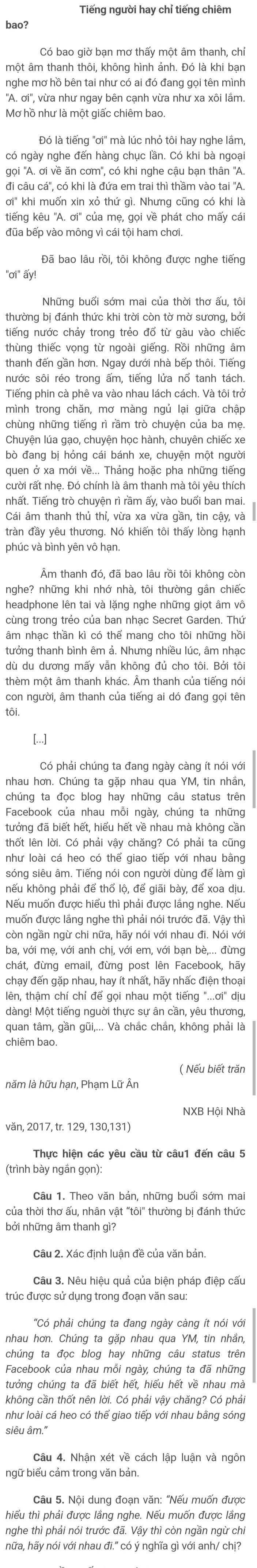 Tiếng người hay chỉ tiếng chiêm
bao?
một âm thanh thôi, không hình ảnh. Đó là khi bạn
nghe mơ hồ bên tai như có ai đó đang gọi tên mình
''A. ơi'', vừa như ngay bên cạnh vừa như xa xôi lầm.
Mơ hồ như là một giấc chiêm bao.
Đó là tiếng 'ơi' mà lúc nhỏ tôi hay nghe lầm,
có ngày nghe đến hàng chục lần. Có khi bà ngoại
'gọi ''A. ơi về ăn cơm'', có khi nghe cậu bạn thân ''A.
đi câu cá'', có khi là đứa em trai thì thầm vào tai ''A.
ơi' khi muốn xin xó thứ gì. Nhưng cũng có khi là
ktiếng kêu ''A. ơi'' của mẹ, gọi về phát cho mấy cái
Đã bao lâu rồi, tôi không được nghe tiếng
thường bị đánh thức khi trời còn tờ mờ sương, bởi
tiếng nước chảy trong trẻo đổ từ gàu vào chiếc
thùng thiếc vọng từ ngoài giếng. Rồi những âm
thanh đến gần hơn. Ngay dưới nhà bếp thôi. Tiếng
Tiếng phin cà phê va vào nhau lách cách. Và tôi trở
mình trong chăn, mơ màng ngủ lại giữa chập
chùng những tiếng rì rầm trò chuyện của ba mẹ.
Chuyện lúa gạo, chuyện học hành, chuyên chiếc xe
bò đang bị hỏng cái bánh xe, chuyện một người
quen ở xa mới về... Thảng hoặc pha những tiếng
cười rất nhẹ. Đó chính là âm thanh mà tôi yêu thích
Cái âm thanh thủ thỉ, vừa xa vừa gần, tin cậy, và
tràn đầy yêu thương. Nó khiến tôi thấy lòng hạnh
phúc và bình yên vô hạn.
Âm thanh đó, đã bao lâu rồi tôi không còn
nghe? những khi nhớ nhà, tôi thường gắn chiếc
headphone lên tai và lặng nghe những giọt âm vô
cùng trong trẻo của ban nhạc Secret Garden. Thứ
âm nhạc thần kì có thể mang cho tôi những hồi
dù du dương mấy vẫn không đủ cho tôi. Bởi tôi
thèm một âm thanh khác. Âm thanh của tiếng nó
con người, âm thanh của tiếng ai dó đang gọi tên
tôi.
[...]
Có phải chúng ta đang ngày càng ít nói với
nhau hơn. Chúng ta gặp nhau qua YM, tin nhần
chúng ta đọc blog hay những câu status trên
Facebook của nhau mỗi ngày, chúng ta những
tưởng đã biết hết, hiểu hết về nhau mà không cần
thốt lên lời. Có phải vậy chăng? Có phải ta cũng
như loài cá heo có thể giao tiếp với nhau bằng
sóng siêu âm. Tiếng nói con người dùng để làm gì
khếu không phải để thổ lộ, để giãi bày, để xoa dịu.
Nếu muốn được hiếu thì phải được lắng nghe. Nếu
muốn được lầng nghe thì phải nói trước đã. Vậy thì
còn ngần ngừ chi nữa, hãy nói với nhau đi. Nói với
chát, đừng email, đừng post lên Facebook, hãy
chạy đến gặp nhau, hay ít nhất, hãy nhấc điện thoại
tên, thậm chí chỉ đế gọi nhau một tiếng "...ơi" dịu
dàng! Một tiếng người thực sự ân cần, yêu thương,
quan tâm, gần gũi,... Và chắc chần, không phải là
chiêm bao.
( Nếu biết trăn
năm là hữu hạn, Phạm Lữ Ân
NXB Hội Nhà
văn, 2017, tr. 129, 130,131)
Thực hiện các yêu cầu từ câu1 đến câu 5
(trình bày ngắn gọn):
Câu 1. Theo văn bản, những buổi sớm mai
của thời thơ ấu, nhân vật "tôi" thường bị đánh thức
bởi những âm thanh gì?
Câu 2. Xác định luận đề của văn bản
Câu 3. Nêu hiệu quả của biện pháp điệp cấu
trúc được sử dụng trong đoạn văn sau:
''Có phải chúng ta đang ngày càng ít nói với
chúng ta đọc blog hay những câu status trên
Facebook của nhau mỗi ngày, chúng ta đã những
tưởng chúng ta đã biết hết, hiểu hết về nhau mà
không cần thốt nên lời. Có phải vậy chăng? Có phải
như loài cá heo có thể giao tiếp với nhau bằng sóng
siêu âm."
Câu 4. Nhận xét về cách lập luận và ngôn
bgữ biểu cảm trong văn bản.
Câu 5. Nội dung đoạn văn: "'Nếu muốn được
thiếu thì phải được lằng nghe. Nếu muốn được lắng
nghe thì phải nói trước đã. Vậy thì còn ngần ngừ chỉ
hữa, hãy nói với nhau đi." có ý nghĩa gì với anh/ chị?