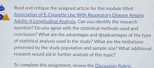 Read and critique the assigned article for this module tilted 
Association of E-Cigarette Use With Respiratory Disease Among 
Adults: A Longitudinal Analysis. Can you identify the research 
question? Do you agree with the statistical methods used and 
conclusion? What are the advantages and disadvantages of the type 
of statistical analysis used in the study? What are the limitations 
presented by the study population and sample size? What additional 
research would aid in further analysis of this topic? 
To complete this assignment, review the Discussion Rubric.