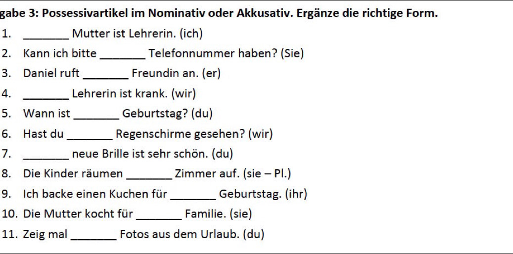 gabe 3: Possessivartikel im Nominativ oder Akkusativ. Ergänze die richtige Form. 
1. _Mutter ist Lehrerin. (ich) 
2. Kann ich bitte _Telefonnummer haben? (Sie) 
3. Daniel ruft_ Freundin an. (er) 
4. _Lehrerin ist krank. (wir) 
5. Wann ist _Geburtstag? (du) 
6. Hast du _Regenschirme gesehen? (wir) 
7. _neue Brille ist sehr schön. (du) 
8. Die Kinder räumen _Zimmer auf. (sie - Pl.) 
9. Ich backe einen Kuchen für _Geburtstag. (ihr) 
10. Die Mutter kocht für _Familie. (sie) 
11. Zeig mal_ Fotos aus dem Urlaub. (du)