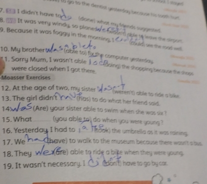 ) (5 go to the dentist gesterday becouse his toath furt 
7. _ I didn't have to o (done) what my friends suggested 
B. _. It was very windy, so plone we a t ' caple ne lnove the cer g 
9. Because it was foggy in the morning. eaa dth see the road well. 
10. My brotherty- (able to) fx the computer yesterday. 
1. Sorry Mum, I wasn't able J△ CBoing) the shopping because the shops 
were closed when I got there. 
Moasser Exercíses 
12. At the age of two, my sister 
(weren't) able to ride a bike 
13. The girl didn (has) to do what her friend said. 
14x (Are) your sister able to swim when she was six ? 
15. What (you able to) do when you were young ? 
16. Yesterday, I had to . ( (took) the umbrelia as it was raining 
17. We (have) to walk to the museum because there wasn't a bus. 
18. They are) able to ride a bite when they were young. 
19. It wasn't necessary. I __ (don't) have to go by car.