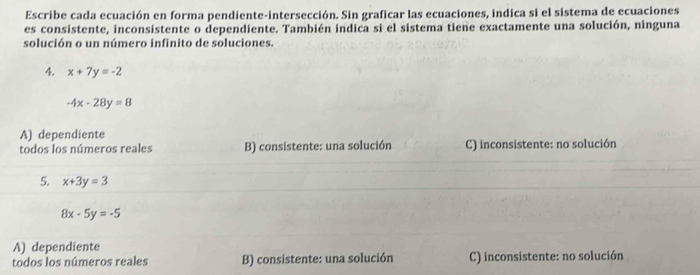 Escribe cada ecuación en forma pendiente-intersección. Sin graficar las ecuaciones, indica si el sistema de ecuaciones
es consistente, inconsistente o dependiente. También indica si el sistema tiene exactamente una solución, ninguna
solución o un número infinito de soluciones.
4. x+7y=-2
-4x-28y=8
A) dependiente
todos los números reales B) consistente: una solución C) inconsistente: no solución
5. x+3y=3
8x-5y=-5
A) dependiente
todos los números reales B) consistente: una solución C) inconsistente: no solución