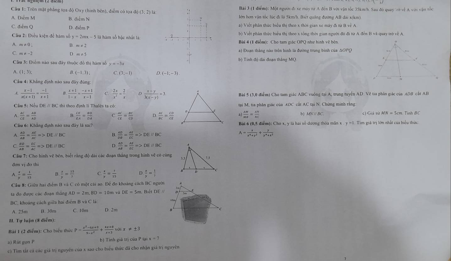 Một người đi xe máy từ A đến B với vận tốc 35km/h. Sau đó quay trở về A với vận tốc
Câu 1: Trên mặt phẳng tọa độ Oxy (hình bên), điểm có tọa dpartial (3;2) là:
A. Điểm M B. điểm Nlớn hơn vận tốc lúc đi là 5km/h. Biết quảng đường AB dài x(km)
C. điểm Q D. điểm Pa) Viết phân thức biểu thị theo x thời gian xe máy đi từ B về A.
Câu 2: Điều kiện để hàm số y=2mx-5 là hàm số bậc nhất là:b) Viết phần thức biểu thị theo x tổng thời gian người đó đi từ A đến B và quay trở về A.
Bài 4 (1 điểm): Cho tam giác OPQ như hình vẽ bên.
A. m!= 0 B. m!= 2
C. m!= -2 D. m!= 5 a) Đoạn thắng nào trên hình là đường trung binh của ΔOPQ
b) Tinh độ dài đoạn thắng MQ.
Câu 3: Điểm nào sau đây thuộc đồ thị hàm số y=-3x
A. (1;3); (-1;3); C. (3;-1) D. (-1;-3).
Câu 4: Khẳng định nào sau đây đùng:
A.  (x-1)/x(x+1) = (-1)/x+1  B  (x+1)/1-x = (-x+1)/x-1  ?  2x/x^2 = 2/x  D  (x-y)/3(x-y) =3. Bài 5 (3,0 điểm) Cho tam giác ABC vuông tại A, trung tuyến AD. Vẽ tia phân giác của ADB cắt AB
Câu 5: Nếu DE // BC thì theo định lí Thalès ta có:tại M, tia phân giác của ADC cắt AC tại N. Chứng minh rằng:
A.  AC/CE = AB/AD  B.  CE/EA = BD/DA  C.  AC/CE = BC/CD  D.  AC/BC = CD/CE  a)  AM/MB = AN/NC  c) Giả sử MN = 5cm. Tình BC
b) MNparallel BC.
* Câu 6: Khẳng định nào sau đây là sai? Bài 6 (0,5 điểm): Cho x, y là hai số dương thỏa mãn x y=1. Tìm giá trị lớn nhất của biểu thức:
A.  AD/AB = AE/AC =>DE//BC B.  AD/DB = AE/EC =>DE//BC
A= x/x^4+y^2 + y/y^4+x^2 
C  BD/AB = EC/AC =>DE//BC
D.  AD/AB = AE/EC =>DE//BC
Câu 7: Cho hình vẽ bén, biết rằng độ dài các đoạn thắng trong hình vẽ có cùng 
đơn vị do thi
A.  x/y = 1/15  B.  x/y = 15/7  C.  x/y = 7/15  D.  x/y = 1/7 
Câu 8: Giữa hai điểm B và C có một cái ao. Để đo khoảng cách BC người A
ta đo được các đoạn thắng AD=2m,BD=10m và DE=5m Biết DE // 。 E
BC, khoảng cách giữa hai điểm B và C là:
10rn
A. 25m B. 30m C. 10m D. 2m B  C
II. Tự luận (8 điểm):
Bài 1 (2 điểm): Cho biểu thức P= (x^2-6x+9)/9-x^2 + (4x+8)/x+3  với x!= ± 3
a) Rút gọn P b) Tính giá trị của P tại x=7
c) Tìm tắt cá các giá trị nguyên của x sao cho biểu thức đã cho nhận giả trị nguyễn
7
