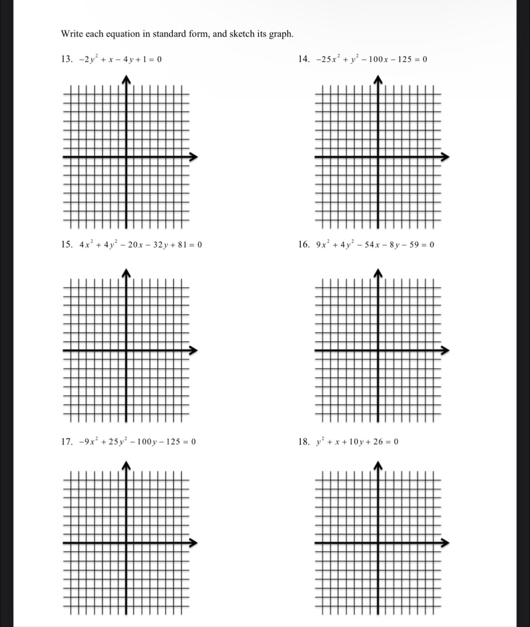 Write each equation in standard form, and sketch its graph. 
13. -2y^2+x-4y+1=0 14. -25x^2+y^2-100x-125=0
15. 4x^2+4y^2-20x-32y+81=0 16. 9x^2+4y^2-54x-8y-59=0
17. -9x^2+25y^2-100y-125=0 18. y^2+x+10y+26=0