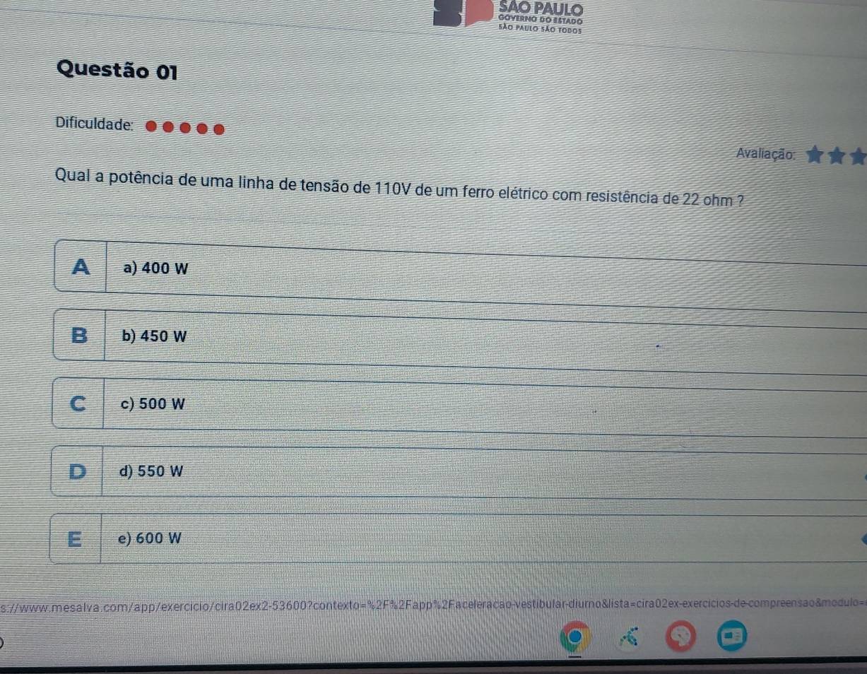 SAO PAULO GóYErmO dO EStado
São paulo são todos
Questão 01
Dificuldade:
Avaliação:
Qual a potência de uma linha de tensão de 110V de um ferro elétrico com resistência de 22 ohm ?
A a) 400 W
B b) 450 W
C c) 500 W
D d) 550 W
E e) 600 W
s://www.mesalva.com/app/exercicio/cira02ex2-53600?contexto=%2F%2Fapp%2Faceleracão-vestibular-diurno&lista=cira02ex-exercicios-de-compreensao&modulo=