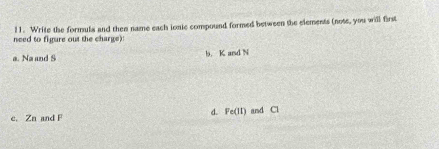 l1. Write the formula and then name each ionic compound formed between the elements (note, you will first 
need to figure out the charge): 
a. Na and S b. K and N
d. a Fe(II)
c. Zn and F and Cl