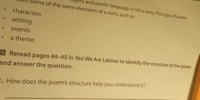 some of the same elements of a story, such as: 
agery and poetic language to tell a story. This type of poem 
characters 
setting 
events 
a theme 
Reread pages 44-45 in Yes! We Are Latinos to identify the structure of the poem 
and answer the question. 
. How does the poem's structure help you understand it? 
_