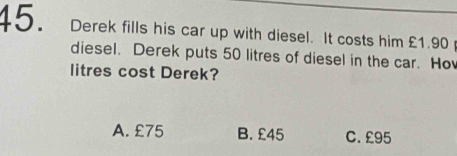 Derek fills his car up with diesel. It costs him £1.90
diesel. Derek puts 50 litres of diesel in the car. Ho
litres cost Derek?
A. £75 B. £45 C. £95