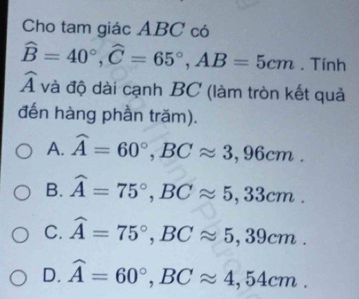 Cho tam giác ABC có
widehat B=40°, widehat C=65°, AB=5cm. Tính
widehat A và độ dài cạnh BC (làm tròn kết quả
đến hàng phần trăm).
A. widehat A=60°, BCapprox 3,96cm.
B. widehat A=75°, BCapprox 5,33cm.
C. widehat A=75°, BCapprox 5,39cm.
D. widehat A=60°, BCapprox 4,54cm.