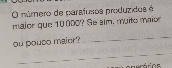 número de parafusos produzidos é 
maior que 10000? Se sim, muito maior 
ou pouco maior? 
_ 
_ 
verários