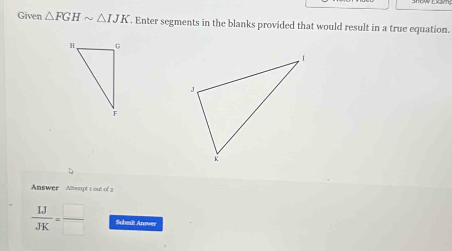 Show Examp 
Given △ FGHsim △ IJK. Enter segments in the blanks provided that would result in a true equation. 
Answer Attempt 1 out of 2
 IJ/JK = □ /□   Submit Answer