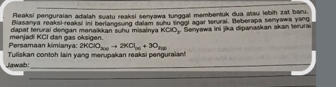 Reaksi penguraian adalah suatu reaksi senyawa tunggal membentuk dua atau lebih zat baru. 
Biasanya reaksi-reaksi ini berlangsung dalam suhu tinggl agar terurai. Beberapa senyawa yang 
dapat terurai dengan menaikkan suhu misalnya KClO_3 Senyawa ini jika dipanaskan akan terurai 
menjadi KCI dan gas oksigen. 
Persamaan kimianya: 2KClO_3(a)to 2KCl_(a)+3O_2(g)
Tuliskan contoh lain yang merupakan reaksi penguraian! 
Jawab:_ 
_ 
_