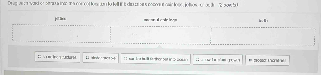 Drag each word or phrase into the correct location to tell if it describes coconut coir logs, jetties, or both. (2 points)
jetties coconut coir logs both
:: shoreline structures :: biodegradable :: can be built farther out into ocean :: allow for plant growth #: protect shorelines