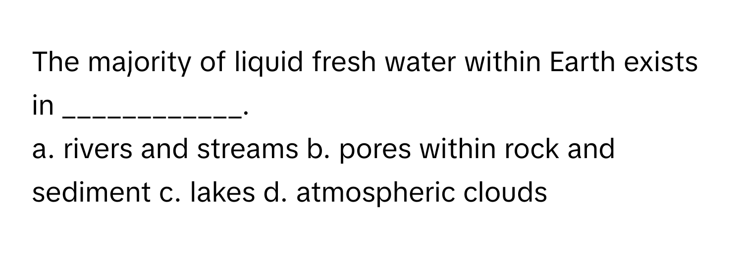 The majority of liquid fresh water within Earth exists in ____________.

a. rivers and streams b. pores within rock and sediment c. lakes d. atmospheric clouds