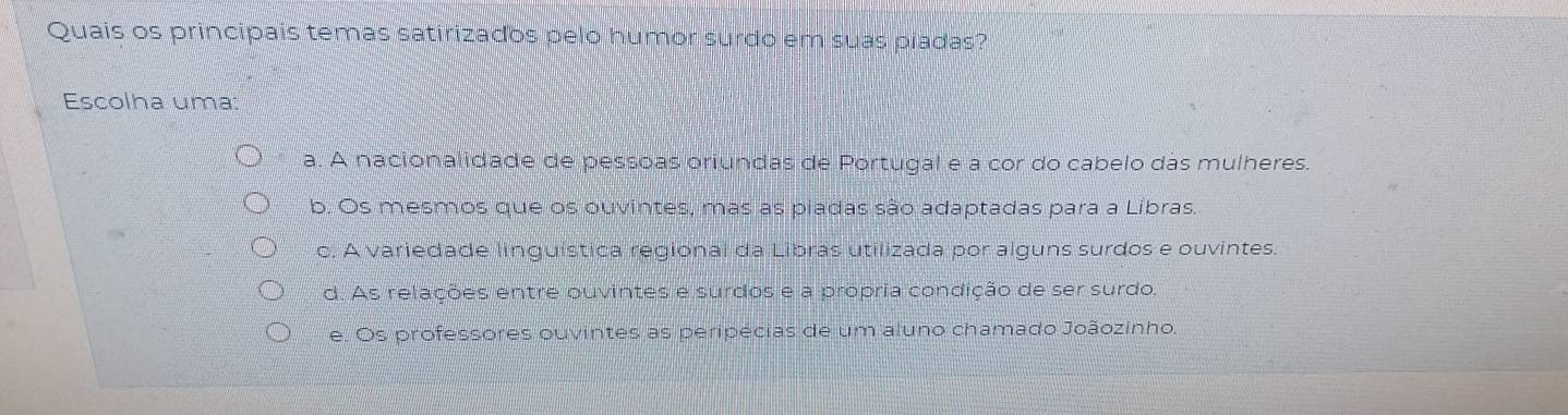 Quais os principais temas satirizados pelo humor surdo em suas piadas?
Escolha uma:
a. A nacionalidade de pessoas oriundas de Portugal e a cor do cabelo das mulheres.
b. Os mesmos que os ouvintes, mas as piadas são adaptadas para a Libras.
c. A variedade linguística regional da Libras utilizada por alguns surdos e ouvintes.
d. As relações entre ouvintes e surdos e a propria condição de ser surdo.
e. Os professores ouvintes as peripécias de um aluno chamado Joãozinho.