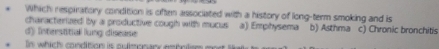 Which respiratory condition is often associated with a history of long-term smoking and is
characterized by a productive coughh with mucus a) Emphysema
d) Interstitial lung disease b) Asthma c) Chronic bronchitis
In which condition is puimonan estatem m