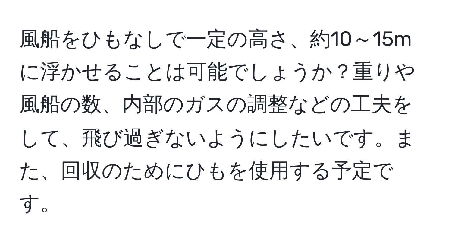 風船をひもなしで一定の高さ、約10～15mに浮かせることは可能でしょうか？重りや風船の数、内部のガスの調整などの工夫をして、飛び過ぎないようにしたいです。また、回収のためにひもを使用する予定です。