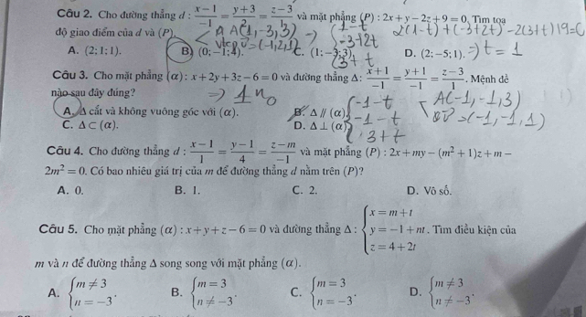 Cho đường thẳng đ :  (x-1)/-1 = (y+3)/2 = (z-3)/1  và mặt phẳng (P):2x+y-2z+9=0 Tìm tọa
độ giao điểm của d và (P)
A. (2;1;1). B (0;-1;4). C. (1: D. (2;-5;1).
Câu 3. Cho mặt phẳng (α) : x+2y+3z-6=0 và đường thẳng Δ:  (x+1)/-1 = (y+1)/-1 = (z-3)/1 . Mệnh đề
nào sau đây đúng?
A. A cắt và không vuông góc với (α). B
C. △ ⊂ (alpha ). D. △ parallel (alpha )
△ ⊥ (alpha
Câu 4. Cho đường thẳng đ :  (x-1)/1 = (y-1)/4 = (z-m)/-1  và mặt phẳng (P):2x+my-(m^2+1)z+m-
2m^2=0. Có bao nhiêu giá trị của m để đường thẳng 4 nằm trhat en(P)
A. 0. B. 1. C. 2. D. Vô số.
Câu 5. Cho mặt phẳng (α) : x+y+z-6=0 và đường thẳng Delta :beginarrayl x=m+t y=-1+mt z=4+2tendarray.. Tìm điều kiện của
m và n để đường thẳng Δ song song với mặt phẳng (α).
A. beginarrayl m!= 3 n=-3endarray. . B. beginarrayl m=3 n!= -3endarray. . C. beginarrayl m=3 n=-3endarray. . D. beginarrayl m!= 3 n!= -3endarray. .