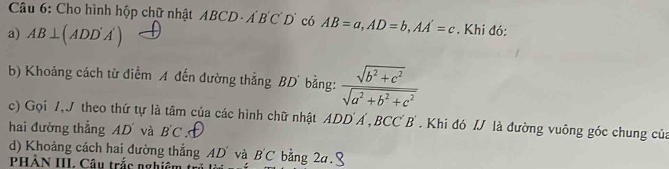 Cho hình hộp chữ nhật ABCD· A'B'C'D có AB=a, AD=b, AA'=c. Khi đó: 
a) AB⊥ (ADD'A')
b) Khoảng cách từ điểm A đến đường thẳng BD ' bằng:  (sqrt(b^2+c^2))/sqrt(a^2+b^2+c^2) 
c) Gọi 7,J theo thứ tự là tâm của các hình chữ nhật ADD Á , BC C B . Khi đó I là đường vuông góc chung của 
hai đường thắng AD và B'C
d) Khoảng cách hai dường thẳng AD' và B'C bằng 2a. 
PHẢN III. Câu trắc nghiêm