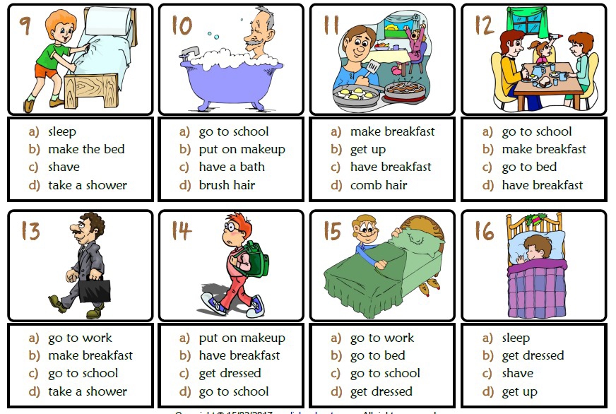 a sleep a) go to school a) make breakfast a) go to school
b) make the bed b) put on makeup b get up b) make breakfast
c) shave c) have a bath c) have breakfast c) go to bed
d) take a shower d) brush hair d) comb hair d) have breakfast
a) go to work a) put on makeup a) go to work a sleep
b) make breakfast b) have breakfast b) go to bed b) get dressed
c) go to school c) get dressed c) go to school c) shave
d) take a shower d) go to school d) get dressed d) get up