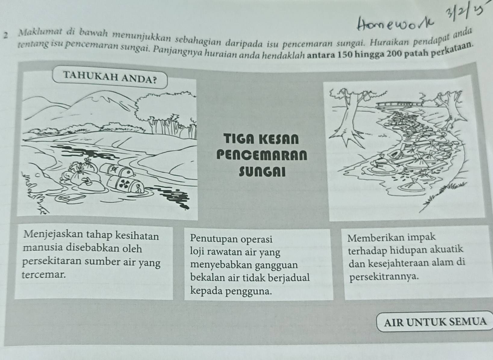 Maklumat di bawah menunjukkan sebahagian daripada isu pencemaran sungai. Huraikan pendapat anda
tentang isu pencemaran sungai. Panjangnya huraian anda hendaklah antara 150 hingga 200 patah perkataan.
TIGA KESAN
PENCEMARAN
SUNGAI
Menjejaskan tahap kesihatan Penutupan operasi Memberikan impak
manusia disebabkan oleh loji rawatan air yang terhadap hidupan akuatik
persekitaran sumber air yang menyebabkan gangguan dan kesejahteraan alam di
tercemar. bekalan air tidak berjadual persekitrannya.
kepada pengguna.
AIR UNTUK SEMUA