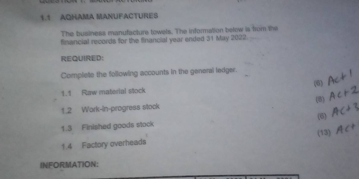 1.1 AQHAMA MANUFACTURES 
The business manufacture towels. The information below is from the 
financial records for the financial year ended 31 May 2022. 
REQUIRED: 
Complete the following accounts in the general ledger. 
(6) 
1.1 Raw material stock 
(8) 
1.2 Work-in-progress stock 
(6) 
1.3 Finished goods stock 
(13) 
1.4 Factory overheads 
INFORMATION: