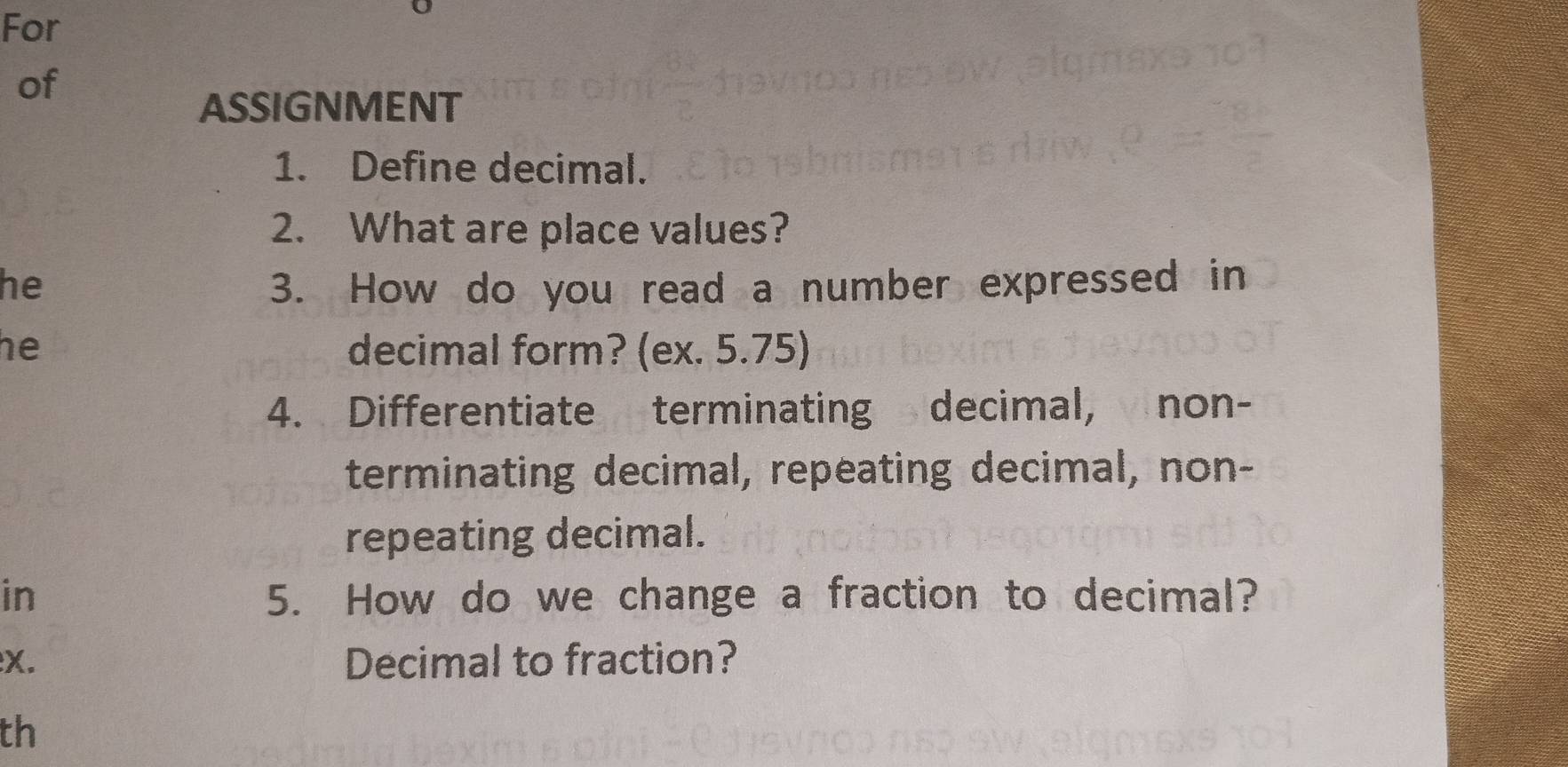 For 
of 
ASSIGNMENT 
1. Define decimal. 
2. What are place values? 
he 3. How do you read a number expressed in 
he decimal form? (ex. 5.75) 
4. Differentiate terminating decimal, non- 
terminating decimal, repeating decimal, non- 
repeating decimal. 
in 5. How do we change a fraction to decimal? 
:X. Decimal to fraction? 
th