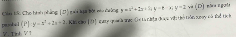 Cho hình phẳng (D) giới hạn bởi các đường y=x^2+2x+2; y=6-x; y=2 và (D) nằm ngoài
parabol (P):y=x^2+2x+2. Khi cho (D) quay quanh trục Ox ta nhận được vật thể tròn xoay có thể tích
V. Tinh V ?