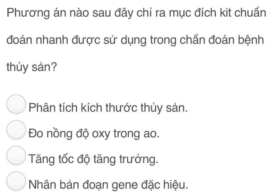 Phương án nào sau đây chỉ ra mục đích kit chuẩn
đoán nhanh được sử dụng trong chẩn đoán bệnh
thủy sản?
Phân tích kích thước thủy sản.
Đo nồng độ oxy trong ao.
Tăng tốc độ tăng trưởng.
Nhân bản đoạn gene đặc hiệu.