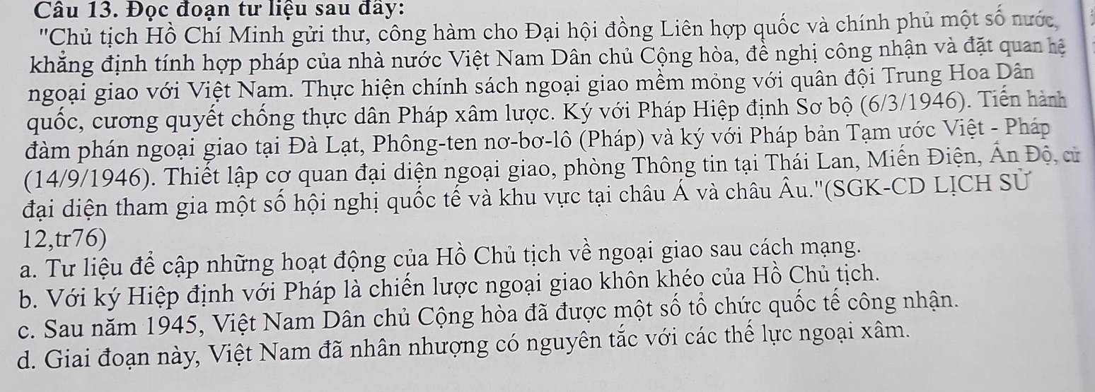 Đọc đoạn tư liệu sau đây:
'Chủ tịch Hồ Chí Minh gửi thư, công hàm cho Đại hội đồng Liên hợp quốc và chính phủ một số nước,
khẳng định tính hợp pháp của nhà nước Việt Nam Dân chủ Cộng hòa, để nghị công nhận và đặt quan hệ
ngoại giao với Việt Nam. Thực hiện chính sách ngoại giao mềm mỏng với quân đội Trung Hoa Dân
quốc, cương quyết chống thực dân Pháp xâm lược. Ký với Pháp Hiệp định Sơ bộ (6/3/1946). Tiến hành
đàm phán ngoại giao tại Đà Lạt, Phông-ten nơ-bơ-lô (Pháp) và ký với Pháp bản Tạm ước Việt - Pháp
(14/9/1946). Thiết lập cơ quan đại diện ngoại giao, phòng Thông tin tại Thái Lan, Miến Điện, Ấn Độ, cử
đại diện tham gia một số hội nghị quốc tế và khu vực tại châu Á và châu Âu.''(SGK-CD LỊCH Sử
12,tr76)
a. Tư liệu để cập những hoạt động của Hồ Chủ tịch về ngoại giao sau cách mạng.
b. Với ký Hiệp định với Pháp là chiến lược ngoại giao khôn khéo của Hồ Chủ tịch.
c. Sau năm 1945, Việt Nam Dân chủ Cộng hòa đã được một số tổ chức quốc tế công nhận.
d. Giai đoạn này, Việt Nam đã nhân nhượng có nguyên tắc với các thể lực ngoại xâm.