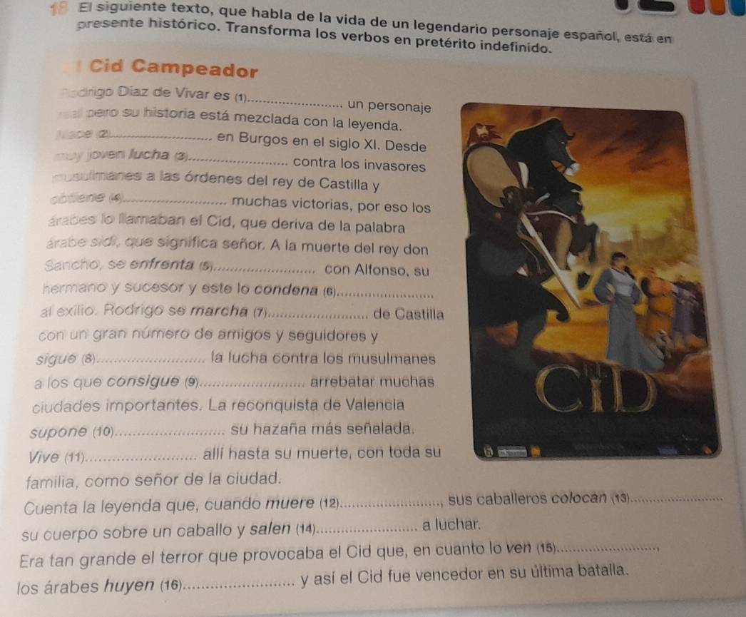 El siguiente texto, que habla de la vida de un legendario personaje español, está en 
presente histórico. Transforma los verbos en pretérito indefinido. 
Cid Campeador 
Riadrigo Díaz de Vivar es (1)._ un personaje 
al pero su historia está mezclada con la leyenda. 
ace (2)_ 
en Burgos en el siglo XI. Desde 
u y joven lucha (3)_ 
contra los invasores 
mosulmanes a las órdenes del rey de Castilla y 
obliene (4)_ 
muchas victorias, por eso los 
arabes lo llamaban el Cid, que deriva de la palabra 
árabe sidi, que significa señor. A la muerte del rey don 
Sancho, se enfrenta (s)_ con Alfonso, su 
hermano y sucesor y este lo condena (6)_ 
al exilio. Rodrigo se marcha (7) _de Castilla 
con un gran número de amigos y seguidores y 
sigue (8)._ la lucha contra los musulmanes 
a los que consigue (9)_ arrebatar muchas 
ciudades importantes. La reconquista de Valencia 
supone (10)_ su hazaña más señalada. 
Vive (11)_ alli hasta su muerte, con toda su 
familia, como señor de la ciudad. 
Cuenta la leyenda que, cuando muere (12) _, sus caballeros colocán (13)_ 
su cuerpo sobre un caballo y salen (14) _a luchar. 
Era tan grande el terror que provocaba el Cid que, en cuanto lo ven (15)_ 
los árabes huyen (16) _y así el Cid fue vencedor en su última batalla.