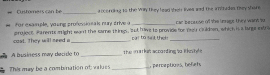 Customers can be _according to the way they lead their lives and the attitudes they share 
For example, young professionals may drive a _car because of the image they want to 
project. Parents might want the same things, but have to provide for their children, which is a large extra 
cost. They will need a _car to suit their_ 
A business may decide to _the market according to lifestyle 
This may be a combination of; values _, perceptions, beliefs