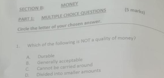 MONEY
PART 1: MULTIPLE CHOICE QUESTIONS (5 marks)
Circle the letter of your chosen answer.
1. Which of the following is NOT a quality of money?
A. Durable
B. Generally acceptable
C. Cannot be carried around
D. Divided into smaller amounts