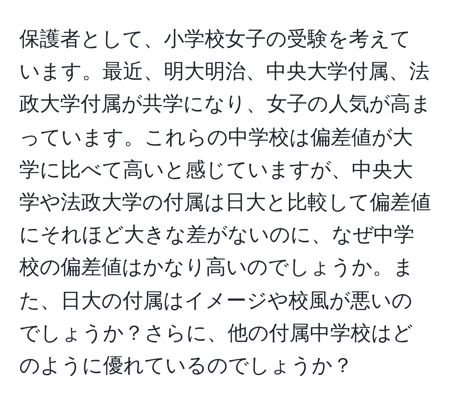 保護者として、小学校女子の受験を考えています。最近、明大明治、中央大学付属、法政大学付属が共学になり、女子の人気が高まっています。これらの中学校は偏差値が大学に比べて高いと感じていますが、中央大学や法政大学の付属は日大と比較して偏差値にそれほど大きな差がないのに、なぜ中学校の偏差値はかなり高いのでしょうか。また、日大の付属はイメージや校風が悪いのでしょうか？さらに、他の付属中学校はどのように優れているのでしょうか？