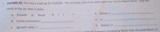 Esample RS; You buy a used car for $18,000. The car loses 12% of its value each year due to depreciation. Find the 
valie of the car after 5 years. 
a Growth or Decay d. (tims) x= _ 
b. (initial amount) a= _
V=
_ 
c. (growth rate) r= _ f. (Solve) y= _ 
Dakota is increasing faster than the population of