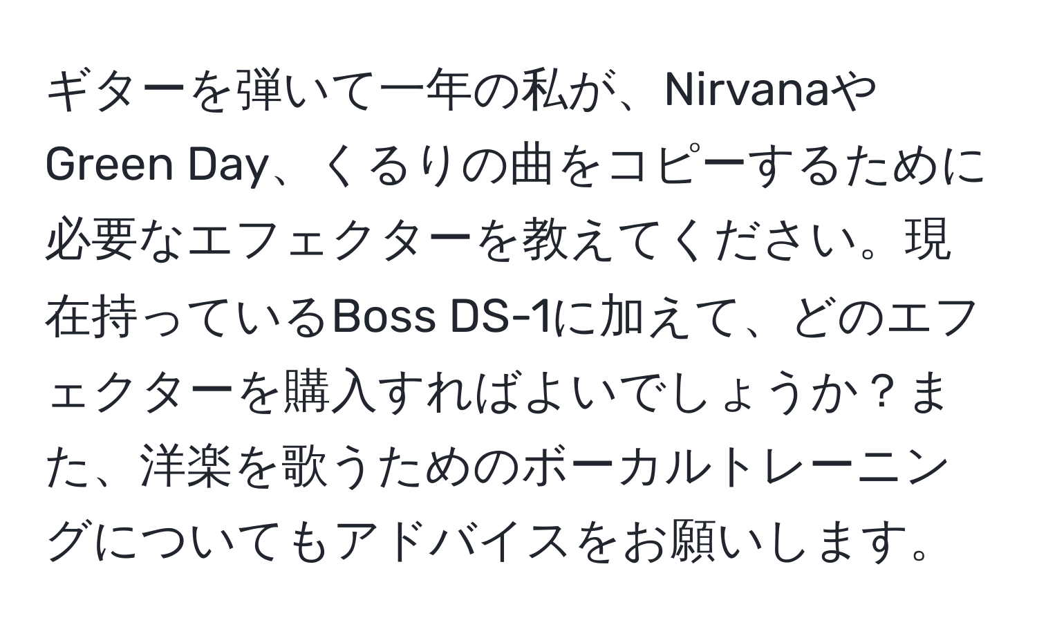 ギターを弾いて一年の私が、NirvanaやGreen Day、くるりの曲をコピーするために必要なエフェクターを教えてください。現在持っているBoss DS-1に加えて、どのエフェクターを購入すればよいでしょうか？また、洋楽を歌うためのボーカルトレーニングについてもアドバイスをお願いします。