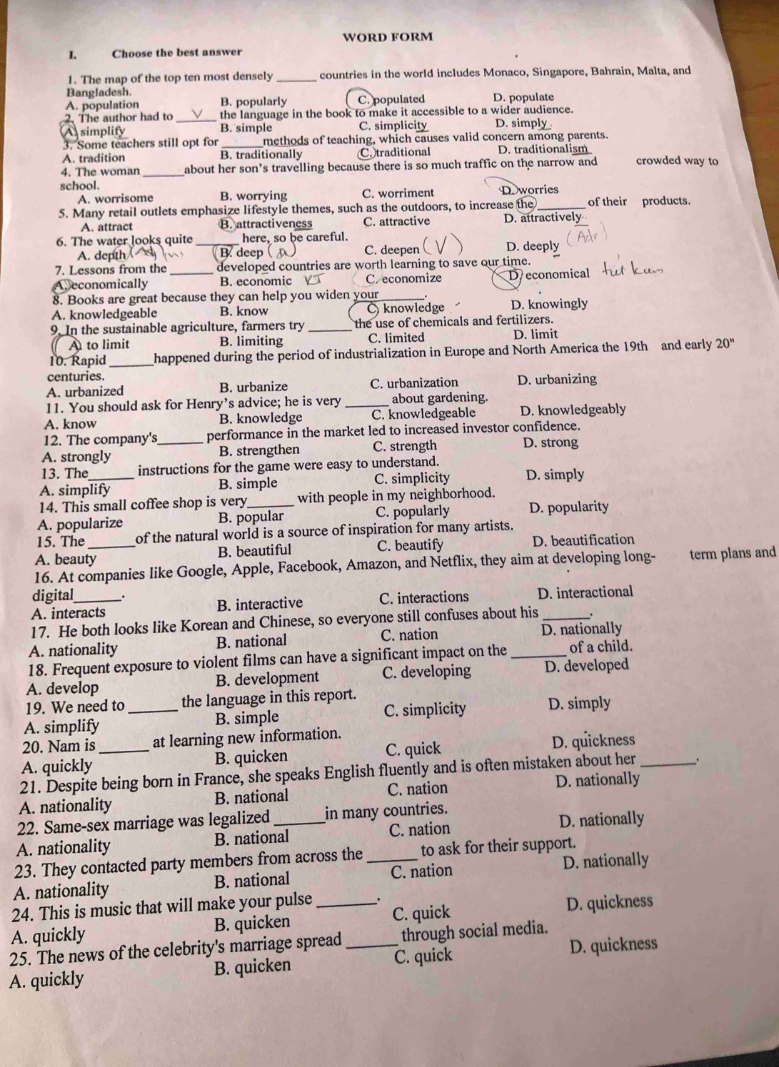 WORD FORM
I. Choose the best answer
1. The map of the top ten most densely _countries in the world includes Monaco, Singapore, Bahrain, Malta, and
Bangladesh.
A. population B. popularly C. populated D. populate
2. The author had to _the language in the book to make it accessible to a wider audience.
A simplify B. simple C. simplicity D. simply
3. Some teachers still opt for methods of teaching, which causes valid concern among parents.
A. tradition B. traditionally C.)traditional D. traditionalism
4. The woman _about her son’s travelling because there is so much traffic on the narrow and crowded way to
school. D worries
A. worrisome B. worrying C. worriment
5. Many retail outlets emphasize lifestyle themes, such as the outdoors, to increase the _of their products.
A. attract B. attractiveness C. attractive D. attractively
6. The water looks quite _here, so be careful.
A. depth ( B. deep C. deepen D. deeply
7. Lessons from the developed countries are worth learning to save our time.
A. economically _B. economic C.economize D economical
8. Books are great because they can help you widen your_
A. knowledgeable B. know  knowledge D. knowingly
9. In the sustainable agriculture, farmers try the use of chemicals and fertilizers.
A to limit B. limiting C. limited D. limit
10. Rapid _happened during the period of industrialization in Europe and North America the 19th and early 20''
centuries.
A. urbanized B. urbanize C. urbanization D. urbanizing
11. You should ask for Henry’s advice; he is very _about gardening.
A. know B. knowledge C. knowledgeable D. knowledgeably
12. The company's_ performance in the market led to increased investor confidence.
A. strongly B. strengthen C. strength
D. strong
13. The instructions for the game were easy to understand.
A. simplify B. simple C. simplicity D. simply
14. This small coffee shop is very with people in my neighborhood.
A. popularize B. popular C. popularly D. popularity
15. The of the natural world is a source of inspiration for many artists.
A. beauty_ B. beautiful C. beautify D. beautification
16. At companies like Google, Apple, Facebook, Amazon, and Netflix, they aim at developing long- term plans and
digital_ C. interactions D. interactional
A. interacts B. interactive
17. He both looks like Korean and Chinese, so everyone still confuses about his _.
A. nationality B. national C. nation D. nationally
18. Frequent exposure to violent films can have a significant impact on the _of a child.
A. develop B. development C. developing D. developed
19. We need to the language in this report.
A. simplify _B. simple C. simplicity D. simply
20. Nam is _at learning new information.
C. quick D. quickness
A. quickly B. quicken
21. Despite being born in France, she speaks English fluently and is often mistaken about her _.
A. nationality B. national C. nation D. nationally
22. Same-sex marriage was legalized in many countries.
A. nationality B. national C. nation D. nationally
23. They contacted party members from across the to ask for their support.
A. nationality B. national _C. nation D. nationally
24. This is music that will make your pulse _.
A. quickly B. quicken _C. quick D. quickness
25. The news of the celebrity's marriage spread through social media.
A. quickly B. quicken _C. quick D. quickness