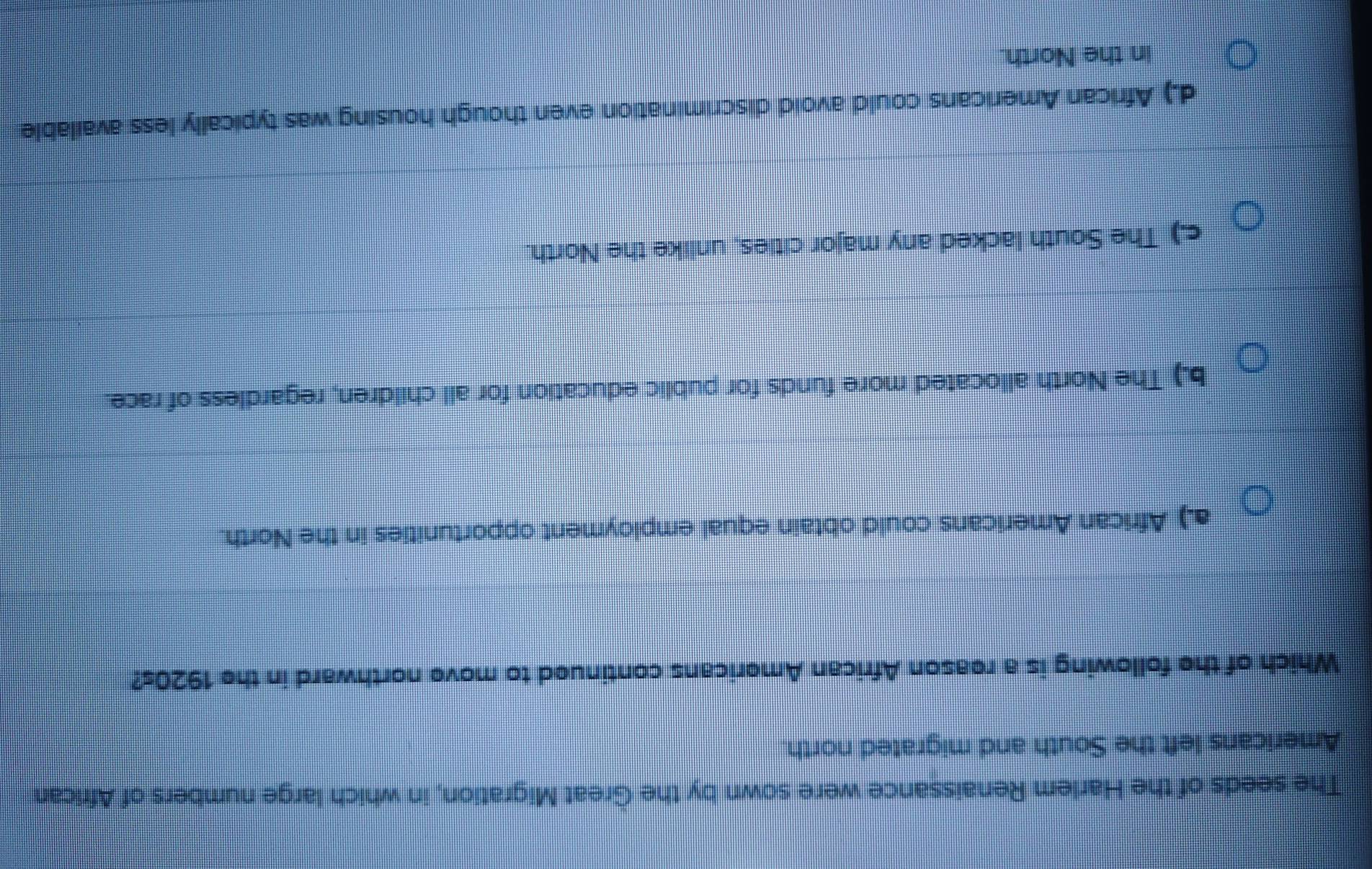 The seeds of the Harlem Renaissance were sown by the Great Migration, in which large numbers of African
Americans left the South and migrated north.
Which of the following is a reason African Americans continued to move northward in the 1920s?
a.) African Americans could obtain equal employment opportunities in the North.
b.) The North allocated more funds for public education for all children, regardless of race.
c.) The South lacked any major cities, unlike the North.
d.) African Americans could avoid discrimination even though housing was typically less available
in the North.