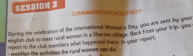 SESSION 3 
COMMMUNICATION ACTIVITY 
During the celebration of the international Women's Day, you are sent by your 
english club to meet rural women in a liberian village. Back from your trip, you 
report to the club members what happened there. In your report, 
- mention the activities the rural women can do;