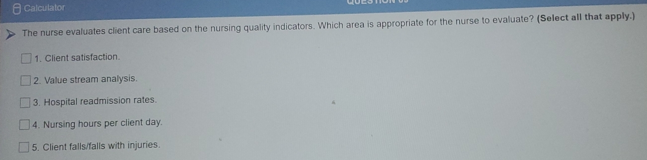 Calculator
The nurse evaluates client care based on the nursing quality indicators. Which area is appropriate for the nurse to evaluate? (Select all that apply.)
1. Client satisfaction.
2. Value stream analysis.
3. Hospital readmission rates.
4. Nursing hours per client day.
5. Client falls/falls with injuries.