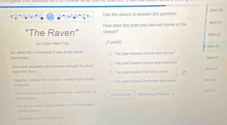 Use the stanza to answer the question. ten 30
How does the poet use internal rhyme in the tem 31
"The Raven" stanza? tem 22
by Edgar Allen Poe (1 point)
hem 13
Ah, distinctly I remember it was in the bleak The poet mymes morrow and borow'
December (team 34
And each separate dying ember wrought its ghost The poel mhymes Lenore and evermore.
upen the foor. The poet rhymes floor and Lenrore item 35
Eagerly I wished the morrow-vainty I had sough! The poet mymes December and enber tem 16
to boros
From my bocks surcease of sortow-sorrow for the Check answer Remaining Atempts 3 tem 37
Vost Lamons-
For the rare and radiant maiden whom the angels
name Lenore-
Namelets hère for evermpc