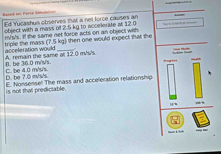 Having problems staying logged in or are you en
Based on: Force Simulation kkeigh5899@rcs-k12 us
Ed Yucashun observes that a net force causes an Answer:
object with a mass of 2.5 kg to accelerate at 12.0 Tap to Enter/Edit Answer
m/s/s. If the same net force acts on an object with
triple the mass (7.5 kg) then one would expect that the
acceleration would .
A. remain the same at 12.0 m/s/s.
B. be 36.0 m/s/s.
C. be 4.0 m/s/s.
D. be 7.0 m/s/s.
E. Nonsense! The mass and acceleration relationship
is not that predictable.

Save & Exit Help Mel