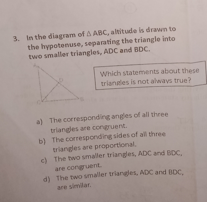 In the diagram of △ ABC , altitude is drawn to
the hypotenuse, separating the triangle into
two smaller triangles, ADC and BDC.
Which statements about these
triangles is not always true?
a) The corresponding angles of all three
triangles are congruent.
b) The corresponding sides of all three
triangles are proportional.
c) The two smaller triangles, ADC and BDC,
are congruent.
d The two smaller triangles, ADC and BDC,
are similar.