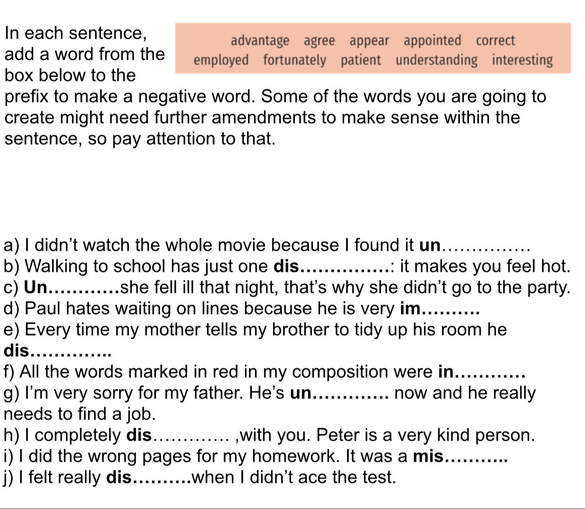 In each sentence, 
advantage agree appear appointed correct 
add a word from the employed fortunately patient understanding interesting 
box below to the 
prefix to make a negative word. Some of the words you are going to 
create might need further amendments to make sense within the 
sentence, so pay attention to that. 
a) I didn't watch the whole movie because I found it un_ 
b) Walking to school has just one dis_ : it makes you feel hot. 
c) Un_ she fell ill that night, that's why she didn't go to the party. 
d) Paul hates waiting on lines because he is very im_ 
e) Every time my mother tells my brother to tidy up his room he 
dis_ 
f) All the words marked in red in my composition were in_ 
g) I'm very sorry for my father. He's un_ now and he really 
needs to find a job. 
h) I completely dis._ ,with you. Peter is a very kind person. 
i) I did the wrong pages for my homework. It was a mis_ 
j) I felt really dis_ when I didn't ace the test.